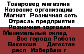 Товаровед магазина › Название организации ­ Магнит, Розничная сеть › Отрасль предприятия ­ Розничная торговля › Минимальный оклад ­ 33 400 - Все города Работа » Вакансии   . Дагестан респ.,Избербаш г.